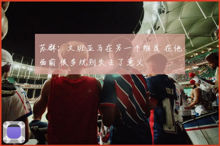 苏群：文班亚马在另一个维度 在他面前 很多规则失去了意义