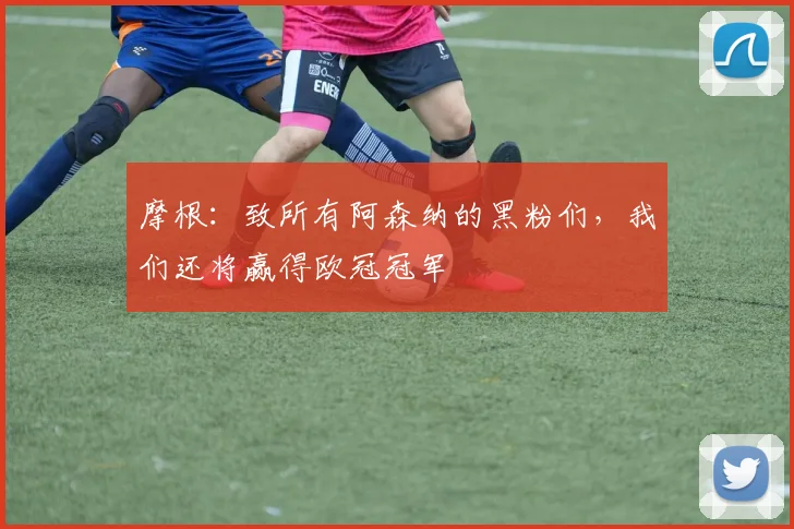摩根：致所有阿森纳的黑粉们，我们还将赢得欧冠冠军